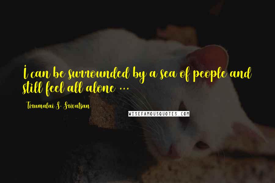 Tirumalai S. Srivatsan Quotes: I can be surrounded by a sea of people and still feel all alone ...