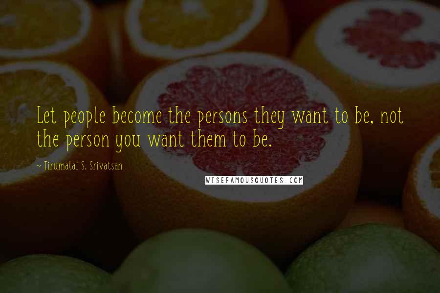 Tirumalai S. Srivatsan Quotes: Let people become the persons they want to be, not the person you want them to be.