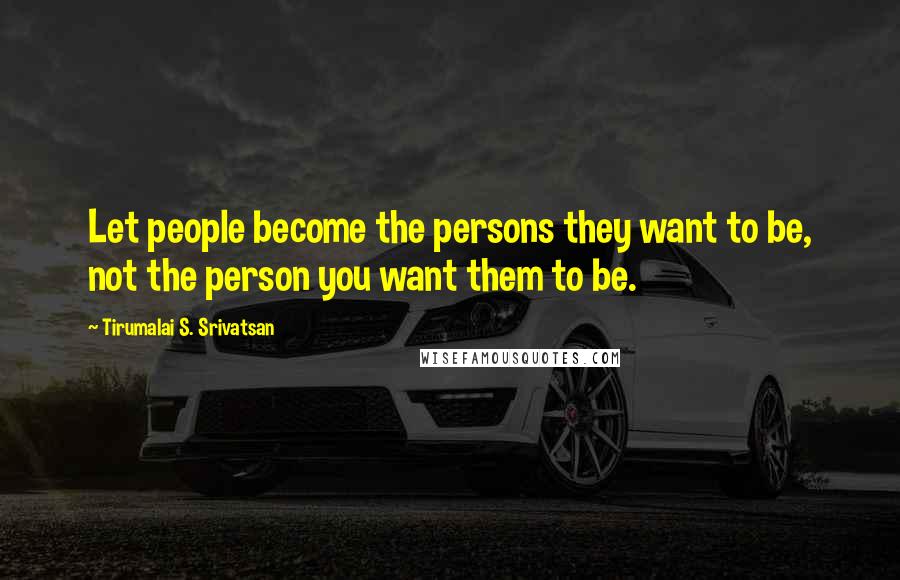 Tirumalai S. Srivatsan Quotes: Let people become the persons they want to be, not the person you want them to be.