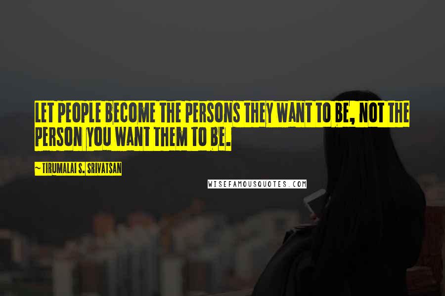 Tirumalai S. Srivatsan Quotes: Let people become the persons they want to be, not the person you want them to be.