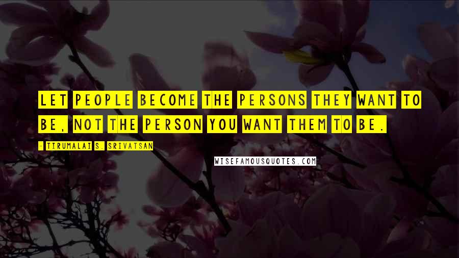 Tirumalai S. Srivatsan Quotes: Let people become the persons they want to be, not the person you want them to be.