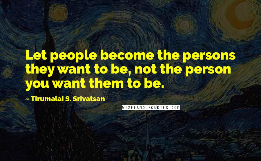 Tirumalai S. Srivatsan Quotes: Let people become the persons they want to be, not the person you want them to be.