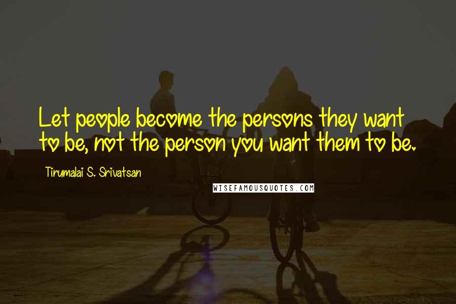 Tirumalai S. Srivatsan Quotes: Let people become the persons they want to be, not the person you want them to be.