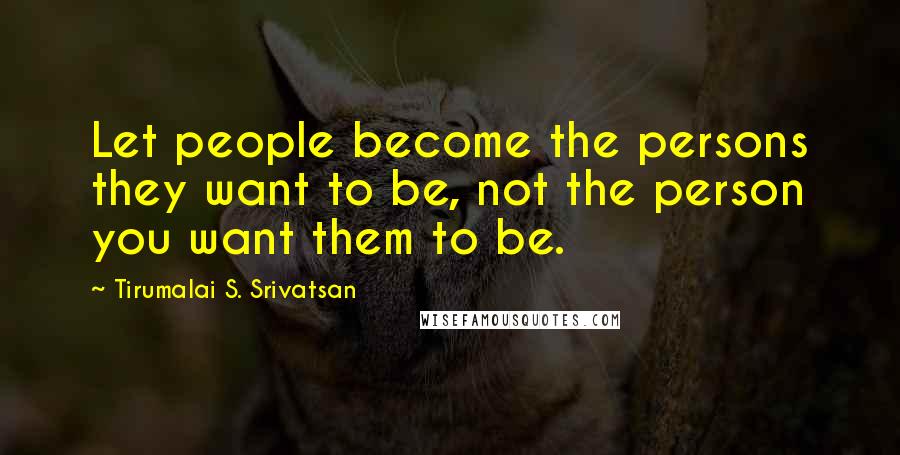 Tirumalai S. Srivatsan Quotes: Let people become the persons they want to be, not the person you want them to be.