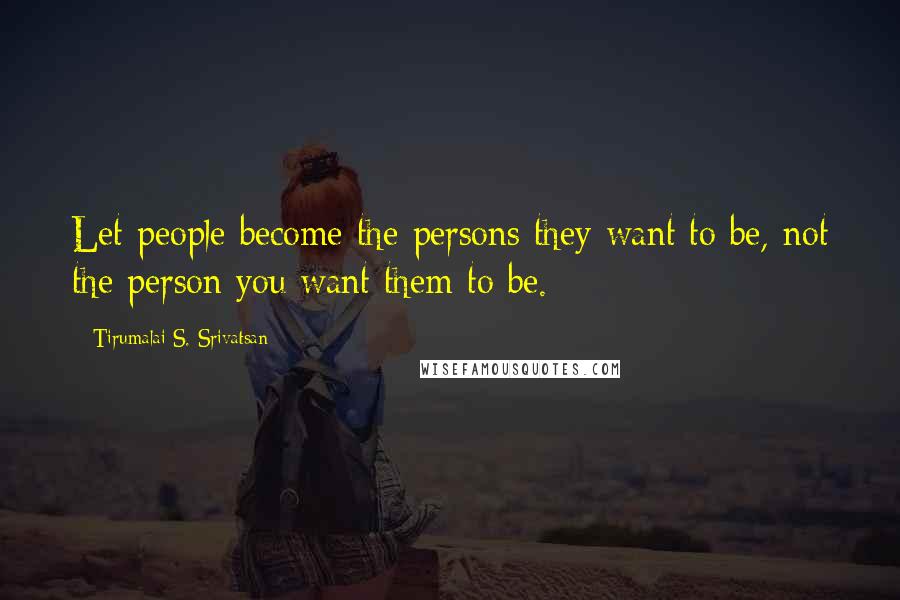 Tirumalai S. Srivatsan Quotes: Let people become the persons they want to be, not the person you want them to be.