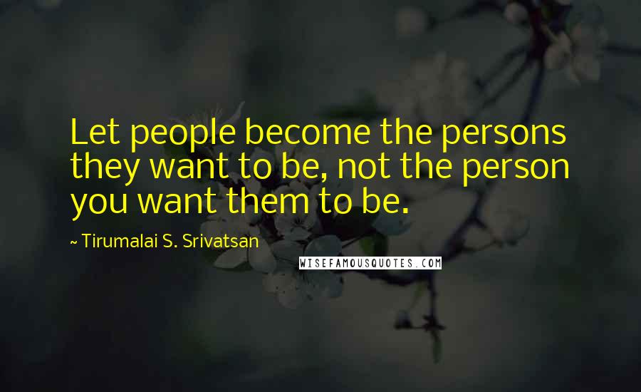 Tirumalai S. Srivatsan Quotes: Let people become the persons they want to be, not the person you want them to be.