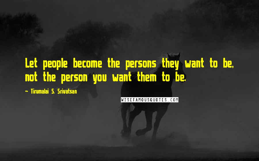 Tirumalai S. Srivatsan Quotes: Let people become the persons they want to be, not the person you want them to be.