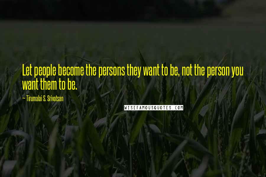 Tirumalai S. Srivatsan Quotes: Let people become the persons they want to be, not the person you want them to be.