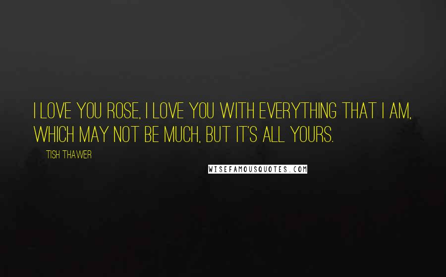 Tish Thawer Quotes: I love you Rose, I love you with everything that I am, which may not be much, but it's all yours.
