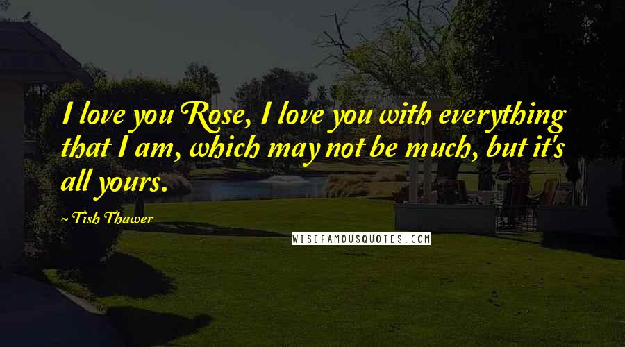 Tish Thawer Quotes: I love you Rose, I love you with everything that I am, which may not be much, but it's all yours.