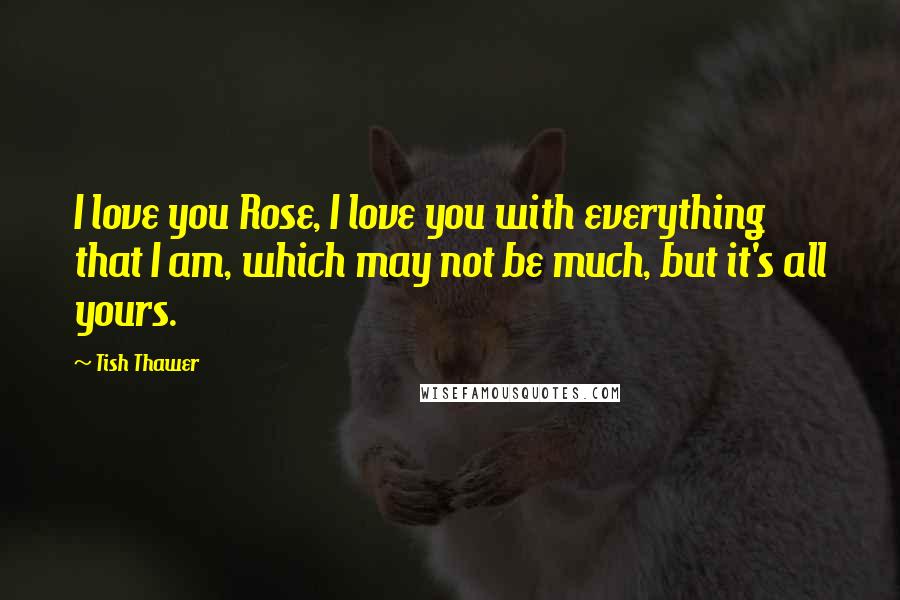 Tish Thawer Quotes: I love you Rose, I love you with everything that I am, which may not be much, but it's all yours.