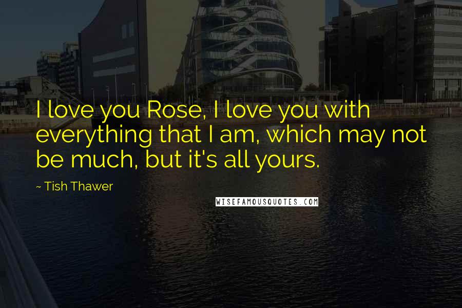 Tish Thawer Quotes: I love you Rose, I love you with everything that I am, which may not be much, but it's all yours.
