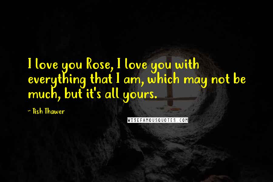 Tish Thawer Quotes: I love you Rose, I love you with everything that I am, which may not be much, but it's all yours.