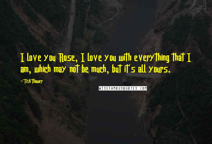 Tish Thawer Quotes: I love you Rose, I love you with everything that I am, which may not be much, but it's all yours.