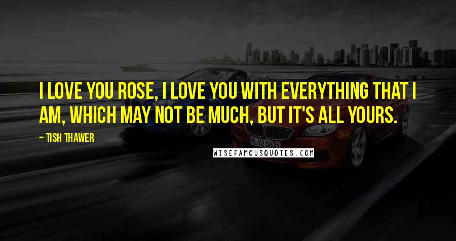 Tish Thawer Quotes: I love you Rose, I love you with everything that I am, which may not be much, but it's all yours.