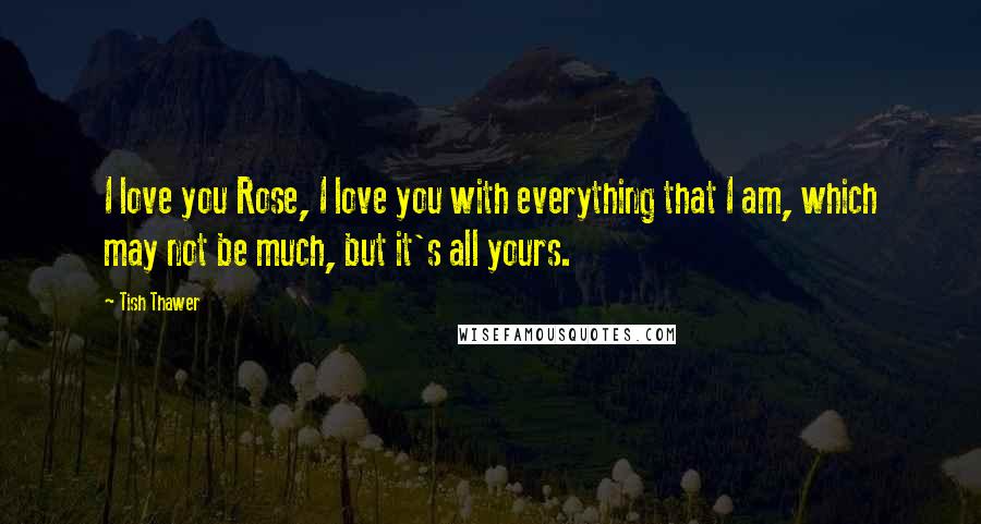 Tish Thawer Quotes: I love you Rose, I love you with everything that I am, which may not be much, but it's all yours.