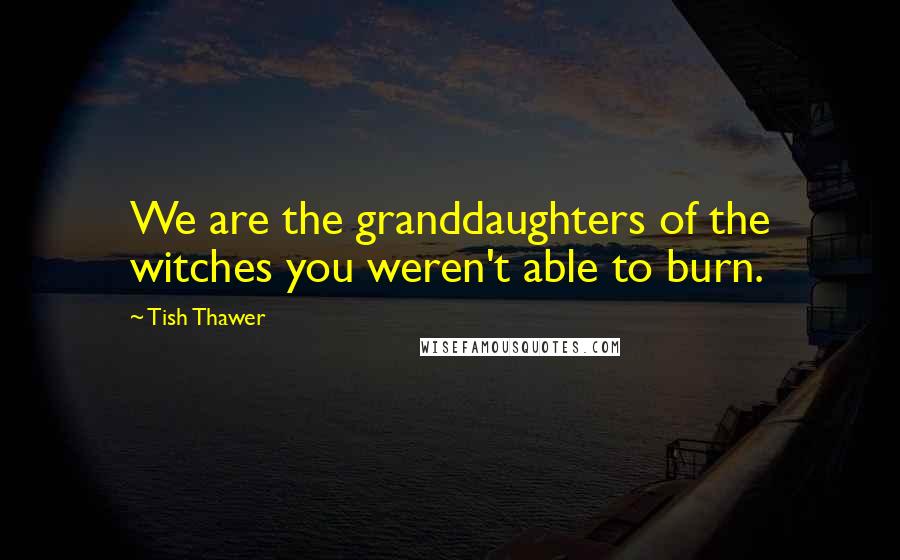 Tish Thawer Quotes: We are the granddaughters of the witches you weren't able to burn.