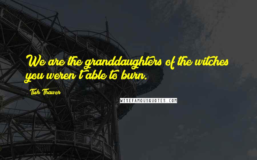 Tish Thawer Quotes: We are the granddaughters of the witches you weren't able to burn.