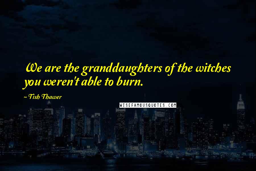 Tish Thawer Quotes: We are the granddaughters of the witches you weren't able to burn.