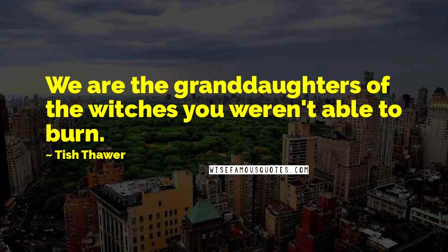 Tish Thawer Quotes: We are the granddaughters of the witches you weren't able to burn.