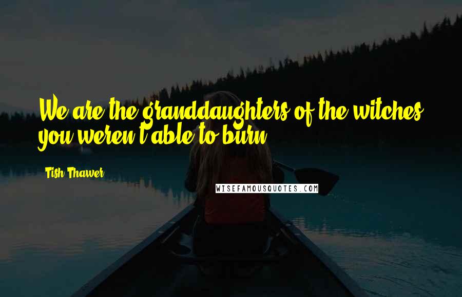 Tish Thawer Quotes: We are the granddaughters of the witches you weren't able to burn.
