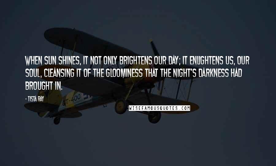 Tista Ray Quotes: When sun shines, it not only brightens our day; it enlightens us, our soul, cleansing it of the gloominess that the night's darkness had brought in.