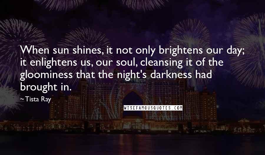 Tista Ray Quotes: When sun shines, it not only brightens our day; it enlightens us, our soul, cleansing it of the gloominess that the night's darkness had brought in.