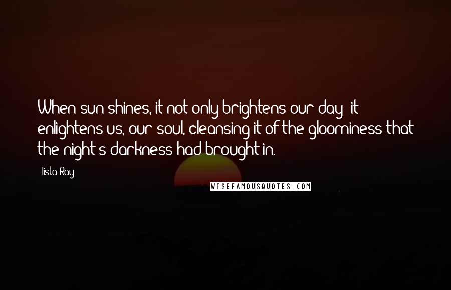 Tista Ray Quotes: When sun shines, it not only brightens our day; it enlightens us, our soul, cleansing it of the gloominess that the night's darkness had brought in.