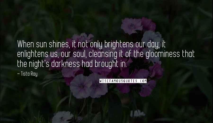 Tista Ray Quotes: When sun shines, it not only brightens our day; it enlightens us, our soul, cleansing it of the gloominess that the night's darkness had brought in.