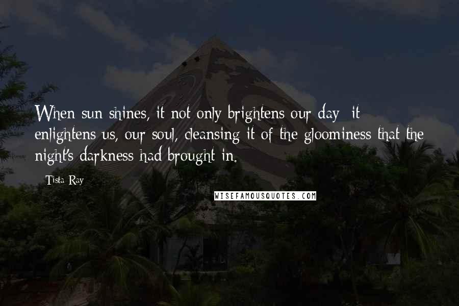 Tista Ray Quotes: When sun shines, it not only brightens our day; it enlightens us, our soul, cleansing it of the gloominess that the night's darkness had brought in.
