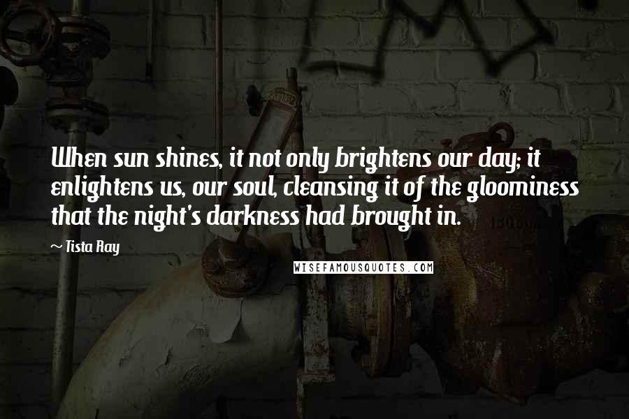 Tista Ray Quotes: When sun shines, it not only brightens our day; it enlightens us, our soul, cleansing it of the gloominess that the night's darkness had brought in.