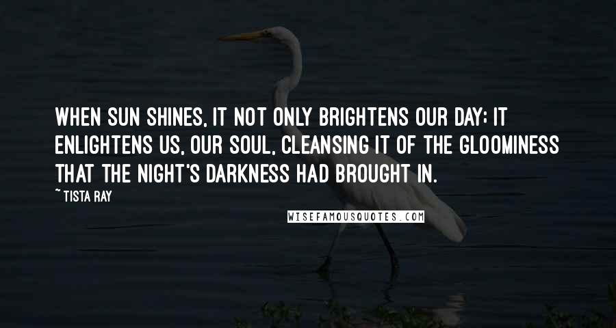 Tista Ray Quotes: When sun shines, it not only brightens our day; it enlightens us, our soul, cleansing it of the gloominess that the night's darkness had brought in.