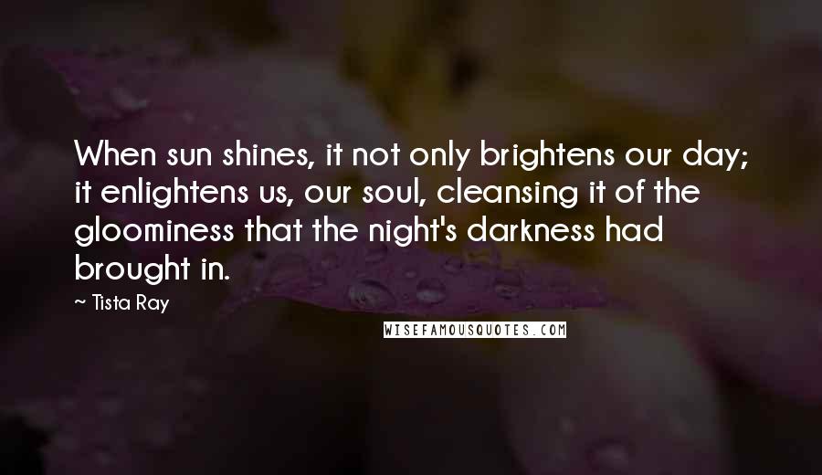 Tista Ray Quotes: When sun shines, it not only brightens our day; it enlightens us, our soul, cleansing it of the gloominess that the night's darkness had brought in.