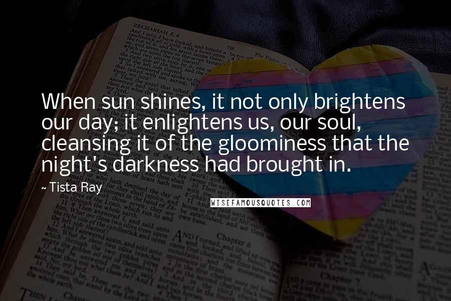 Tista Ray Quotes: When sun shines, it not only brightens our day; it enlightens us, our soul, cleansing it of the gloominess that the night's darkness had brought in.