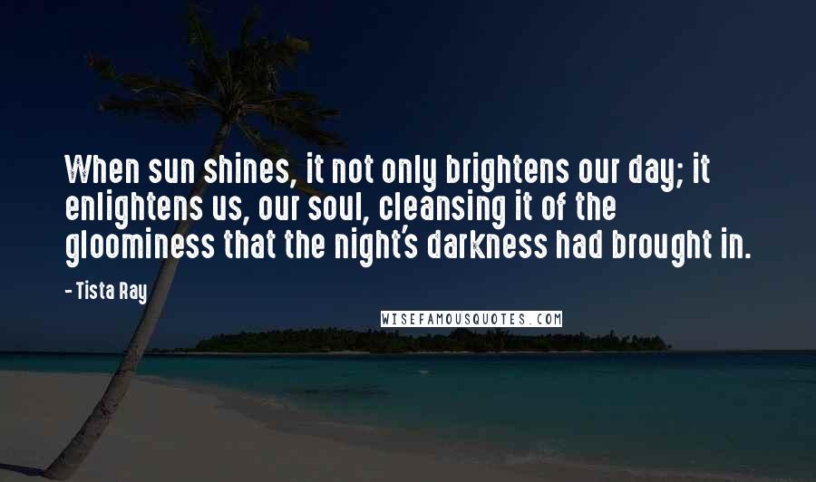 Tista Ray Quotes: When sun shines, it not only brightens our day; it enlightens us, our soul, cleansing it of the gloominess that the night's darkness had brought in.