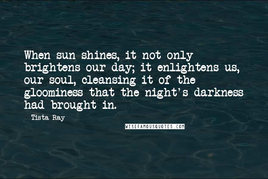 Tista Ray Quotes: When sun shines, it not only brightens our day; it enlightens us, our soul, cleansing it of the gloominess that the night's darkness had brought in.