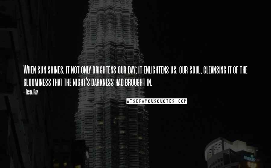 Tista Ray Quotes: When sun shines, it not only brightens our day; it enlightens us, our soul, cleansing it of the gloominess that the night's darkness had brought in.