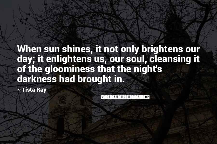 Tista Ray Quotes: When sun shines, it not only brightens our day; it enlightens us, our soul, cleansing it of the gloominess that the night's darkness had brought in.