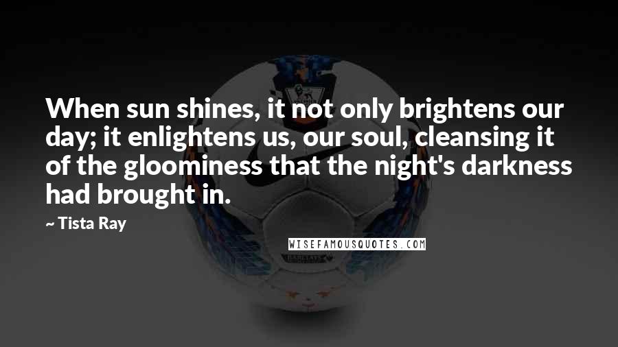 Tista Ray Quotes: When sun shines, it not only brightens our day; it enlightens us, our soul, cleansing it of the gloominess that the night's darkness had brought in.