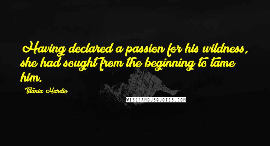 Titania Hardie Quotes: Having declared a passion for his wildness, she had sought from the beginning to tame him.