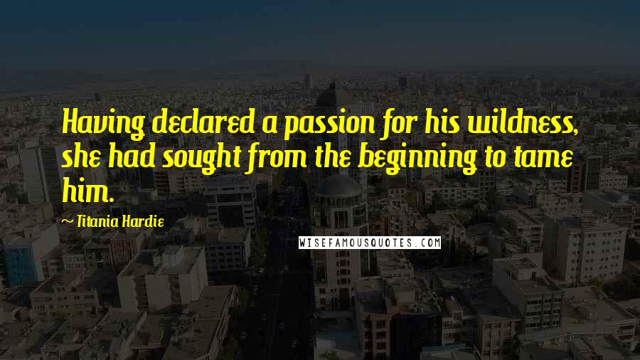 Titania Hardie Quotes: Having declared a passion for his wildness, she had sought from the beginning to tame him.