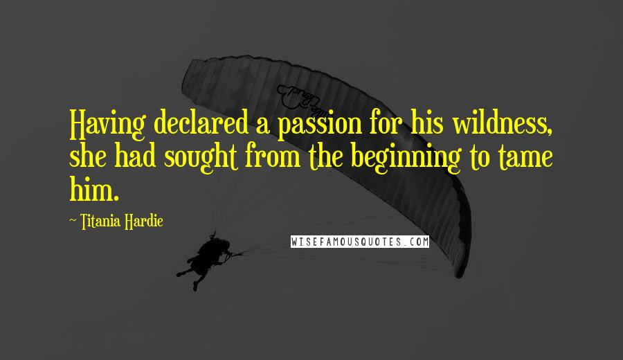 Titania Hardie Quotes: Having declared a passion for his wildness, she had sought from the beginning to tame him.