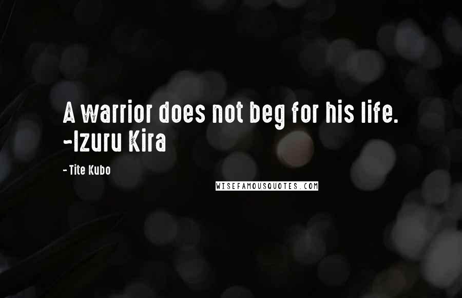 Tite Kubo Quotes: A warrior does not beg for his life. ~Izuru Kira