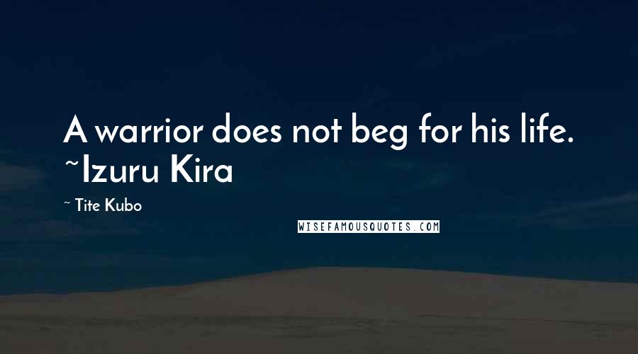 Tite Kubo Quotes: A warrior does not beg for his life. ~Izuru Kira