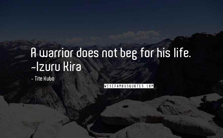 Tite Kubo Quotes: A warrior does not beg for his life. ~Izuru Kira