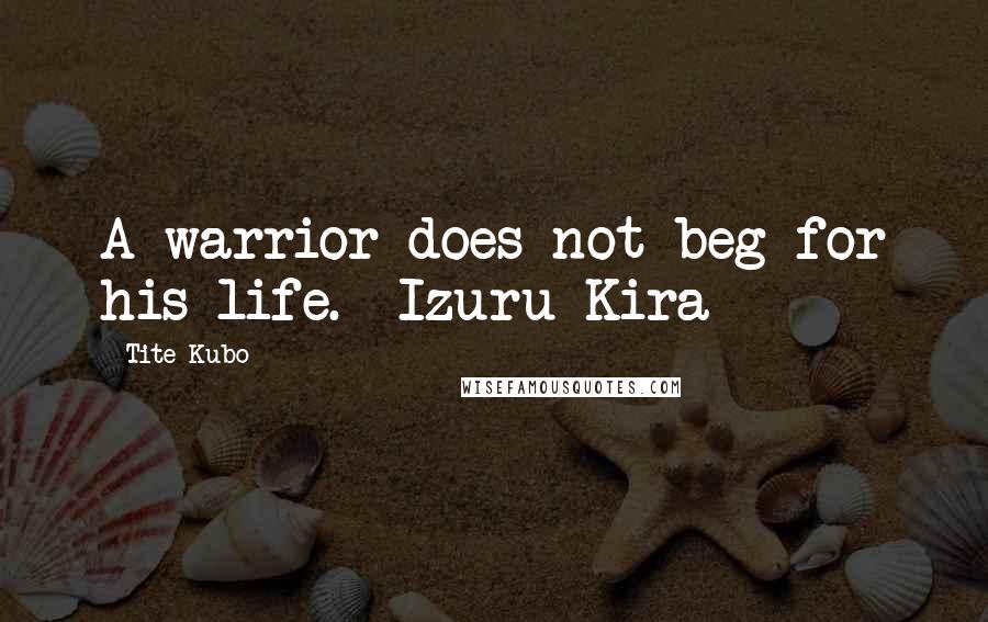Tite Kubo Quotes: A warrior does not beg for his life. ~Izuru Kira