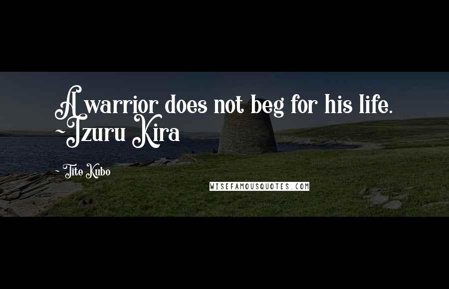 Tite Kubo Quotes: A warrior does not beg for his life. ~Izuru Kira