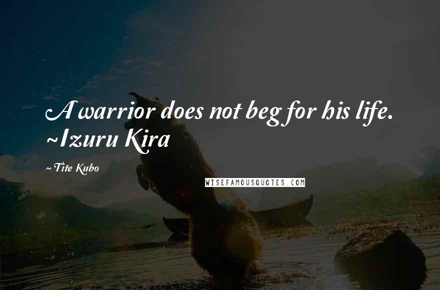 Tite Kubo Quotes: A warrior does not beg for his life. ~Izuru Kira