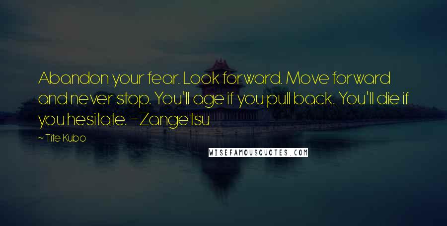 Tite Kubo Quotes: Abandon your fear. Look forward. Move forward and never stop. You'll age if you pull back. You'll die if you hesitate. -Zangetsu