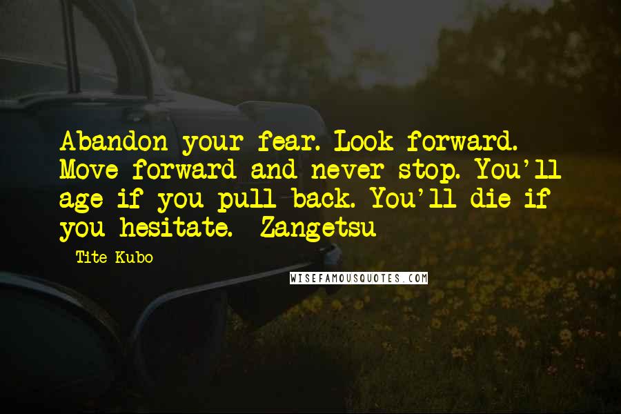 Tite Kubo Quotes: Abandon your fear. Look forward. Move forward and never stop. You'll age if you pull back. You'll die if you hesitate. -Zangetsu